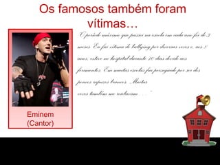 Os famosos também foram
vítimas…
Eminem
(Cantor)
“O período máximo que passei na escola em cada ano foi de 3
meses. Eu fui vítima de bullying por diversas vezes e, aos 8
anos, estive no hospital durante 10 dias devido aos
ferimentos. Em muitas escolas fui perseguido por ser dos
poucos rapazes brancos. Muitas
vezes também me roubavam…”
 