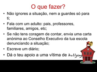 O que fazer?
• Não ignores a situação, nem a guardes só para
ti;
• Fala com um adulto: pais, professores,
familiares, amigos, etc;
• Se não tens coragem de contar, envia uma carta
anónima ao Conselho Executivo da tua escola
denunciando a situação;
• Escreve um diário;
• Dá o teu apoio a uma vítima de bullying.
 