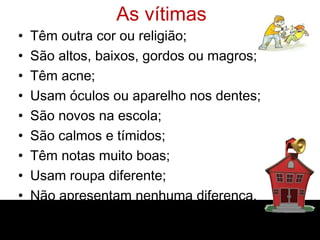 As vítimas
• Têm outra cor ou religião;
• São altos, baixos, gordos ou magros;
• Têm acne;
• Usam óculos ou aparelho nos dentes;
• São novos na escola;
• São calmos e tímidos;
• Têm notas muito boas;
• Usam roupa diferente;
• Não apresentam nenhuma diferença.
 