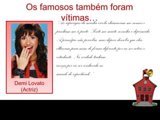 Os famosos também foram
vítimas…
Demi Lovato
(Actriz)
“As raparigas da minha escola chamavam-me nomes e
punham-me à parte. Senti-me muito sozinha e deprimida.
A princípio não percebia, mas depois descobri que elas
olhavam para mim de forma diferente por eu ser actriz e
estudante. Na verdade tinham
inveja por eu ser conhecida no
mundo do espectáculo.”
 