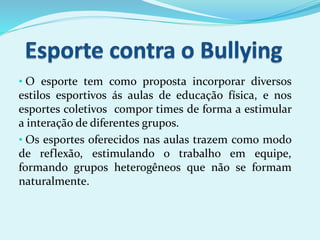 • O esporte tem como proposta incorporar diversos
estilos esportivos ás aulas de educação física, e nos
esportes coletivos compor times de forma a estimular
a interação de diferentes grupos.
• Os esportes oferecidos nas aulas trazem como modo
de reflexão, estimulando o trabalho em equipe,
formando grupos heterogêneos que não se formam
naturalmente.
 