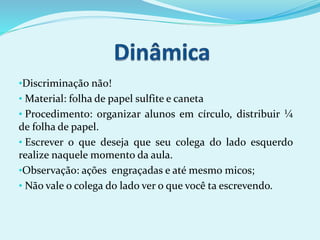 •Discriminação não!
• Material: folha de papel sulfite e caneta
• Procedimento: organizar alunos em círculo, distribuir ¼
de folha de papel.
• Escrever o que deseja que seu colega do lado esquerdo
realize naquele momento da aula.
•Observação: ações engraçadas e até mesmo micos;
• Não vale o colega do lado ver o que você ta escrevendo.
 