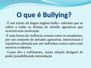 • É um termo da língua inglesa bully= valentão que se
refere a todas as formas de atitude agressivas que
ocorrem sem motivação
•É uma forma de violência comum entre os estudantes,
por um conjunto de atitudes agressivas, intencionais e
repetitivas adotada por um indivíduo contra outro sem
motivos evidentes;
• Causa dor e sofrimento, numa relação desigual de
poder possibilitando intimidação
 