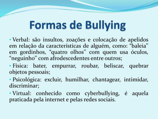 • Verbal: são insultos, zoações e colocação de apelidos
em relação da características de alguém, como: “baleia’’
em gordinhos, “quatro olhos’’ com quem usa óculos,
“neguinho’’ com afrodescedentes entre outros;
• Física: bater, empurrar, roubar, beliscar, quebrar
objetos pessoais;
• Psicológica: excluir, humilhar, chantagear, intimidar,
discriminar;
• Virtual: conhecido como cyberbullying, é aquela
praticada pela internet e pelas redes sociais.
 
