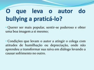 • Querer ser mais popular, sentir-se poderoso e obter
uma boa imagem a si mesmo;
• Condições que levam o autor a atingir o colega com
atitudes de humilhação ou depreciação, onde não
aprendeu a transformar sua raiva em diálogo levando a
causar sofrimento no outro.
 