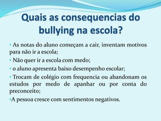 • As notas do aluno começam a cair, inventam motivos
para não ir a escola;
• Não quer ir a escola com medo;
• o aluno apresenta baixo desempenho escolar;
• Trocam de colégio com frequencia ou abandonam os
estudos por medo de apanhar ou por conta do
preconceito;
•A pessoa cresce com sentimentos negativos.
 