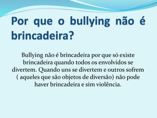 Bullying não é brincadeira por que só existe
brincadeira quando todos os envolvidos se
divertem. Quando uns se divertem e outros sofrem
( aqueles que são objetos de diversão) não pode
haver brincadeira e sim violência.
 