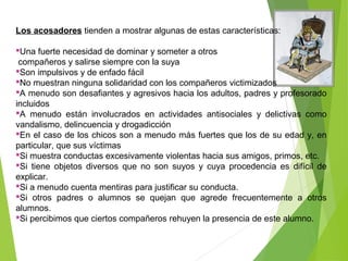 Los acosadores tienden a mostrar algunas de estas características:
Una fuerte necesidad de dominar y someter a otros
compañeros y salirse siempre con la suya
Son impulsivos y de enfado fácil
No muestran ninguna solidaridad con los compañeros victimizados
A menudo son desafiantes y agresivos hacia los adultos, padres y profesorado
incluidos
A menudo están involucrados en actividades antisociales y delictivas como
vandalismo, delincuencia y drogadicción
En el caso de los chicos son a menudo más fuertes que los de su edad y, en
particular, que sus víctimas
Si muestra conductas excesivamente violentas hacia sus amigos, primos, etc.
Si tiene objetos diversos que no son suyos y cuya procedencia es difícil de
explicar.
Si a menudo cuenta mentiras para justificar su conducta.
Si otros padres o alumnos se quejan que agrede frecuentemente a otros
alumnos.
Si percibimos que ciertos compañeros rehuyen la presencia de este alumno.
 