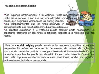 Medios de comunicación
Nos exponen continuamente a la violencia, tanto real (noticias) como ficticia
(películas o series), y por eso son considerados como una de las principales
causas que originan la violencia en los niños y jóvenes.
Los comportamientos que los niños observan en televisión influyen en el
comportamiento que manifiestan inmediatamente después
La repetida exposición a la violencia puede producir cierta habituación. Es
importante promover en los niños la reflexión respecto a la violencia que nos
rodea.
las causas del bullying pueden residir en los modelos educativos a que son
expuestos los niños, en la ausencia de valores, de límites, de reglas de
convivencia; en recibir punición o castigo a través de violencia o intimidación y a
aprender a resolver los problemas y las dificultades con la violencia. Cuando un
niño está expuesto constantemente a esas situaciones, acaba por registrar
automáticamente todo en su memoria
 