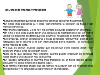 En Jardín de infantes y Preescolar
Estudios muestran que niños pequeños son más agresivos físicamente
En niños más pequeños (3-4 años) generalmente la agresión es física y por
motivos concretos.
Hay menos estrategia, y si la hay, no siempre se puede sostener en el tiempo.
Un niño a esa edad puede tener una conducta de hostigamiento por un motivo
un día y al siguiente olvidarse que eso ocurrió si no aparece el mismo estímulo.
Sin embargo, podrían considerarse a estas conductas “probullying”, cuando son
reforzadas por el entorno o no son interrumpidas por la maestra, se consolidan
como modelo de éxito.
Ya que, es común muchos adultos que presencian estos hechos digan: “son
cosas de chicos, ellos se arreglan solos”.
Esto es lo que aplicará más adelante cuando pueda organizar su conducta
hasta llegar a una situación real de bullying.
En edades tempranas el bullying más frecuente es el físico directo (pegar,
empujar) y el social directo (no dejarlo jugar).
Las formas indirectas (hacer que los demás no jueguen con él) necesitan más
planeamiento y ya empiezan a observarse en el preescolar.
 