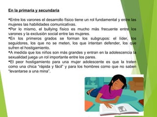 En la primaria y secundaria
Entre los varones el desarrollo físico tiene un rol fundamental y entre las
mujeres las habilidades comunicativas.
Por lo mismo, el bullying físico es mucho más frecuente entre los
varones y la exclusión social entre las mujeres.
En los primeros grados se forman los subgrupos: el líder, los
seguidores, los que no se meten, los que intentan defender, los que
sufren el hostigamiento.
A medida que los niños son más grandes y entran en la adolescencia la
sexualidad juega un rol importante entre los pares.
El peor hostigamiento para una mujer adolescente es que la traten
como una chica “rápida y fácil” y para los hombres como que no saben
“levantarse a una mina”.
 