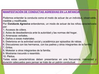 MANIFESTACIÓN DE CONDUCTAS AGRESIVAS EN LA INFANCIA
Podemos entender la conducta como el modo de actuar de un individuo, observable,
medible y modificable.
Por Conducta Agresiva entendemos, un modo de actuar de los niños caracterizada
por:
1. Accesos de cólera.
2. Actos de desobediencia ante la autoridad y las normas del hogar.
3. Amenazas verbales.
4. Daños a cosas materiales.
5. Deterioros en la actividad social y académica por episodios de rabias.
6. Discusiones con los hermanos, con los padres y otros integrantes de la familia.
7. Gritos.
8. Molestar a otros integrantes de la familia.
9. Mostrarse iracundo o resentido.
10. Pleitos.
Todas estas características deben presentarse en una frecuencia, intensidad y
duración adecuados para pensar se trate de un patrón conductual.
 
