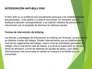 INTERVENCIÓN ANTI-BULLYING
Si bien este es un problema que actualmente preocupa a los establecimientos
educacionales, a los padres y a toda la comunidad, es necesario que se
dedique la atención correspondiente y se realicen métodos de prevención e
intervención con el propósito de disminuir la violencia escolar.
Formas de intervención de bullying
Las formas y estrategias de intervención en bullying son diversas, ya que operan
en distintos niveles del colegio. Existen intervenciones que se implementan al
nivel de los reglamentos del colegio, otras a nivel de actividades generales del
colegio, otra a nivel de las sala de clases, a nivel de la supervisión en recreos y
horas de almuerzo, a nivel de sistemas de ayudas de pares, y por ultimo
intervenciones mas comunales en donde se involucra a la familia y/o a la
comunidad.
 