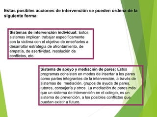 Estas posibles acciones de intervención se pueden ordena de la
siguiente forma:
Sistemas de intervención individual: Estos
sistemas implican trabajar específicamente
con la victima con el objetivo de enseñarles a
desarrollar estrategia de afrontamiento, de
empatía, de asertividad, resolución de
conflictos, etc.
Sistema de apoyo y mediación de pares: Estos
programas consisten en modos de insertar a los pares
como partes integrantes de la intervención, a través de
sistemas de mediación, grupos de ayuda de pares,
tutores, consejería y otros. La mediación de pares más
que un sistema de intervención en el colegio, es un
sistema de prevención, a los posibles conflictos que
puedan existir a futuro.
 