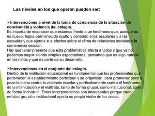 Los niveles en los que operan pueden ser:
Intervenciones a nivel de la toma de conciencia de la situación de
convivencia y violencia del colegio.
Es importante reconocer que estamos frente a un fenómeno que, aunque no
es nuevo, había permanecido oculto y dañando a los escolares y a las
escuelas y que ejercía sus efectos sobre el clima de relaciones sociales y la
convivencia escolar.
Hay que tener presente que esta problemática afecta a todos y que ya no
podemos seguir siendo simples espectadores, pensando que es algo natural
en los niños y que es parte de su desarrollo.
Intervenciones en el conjunto del colegio.
Dentro de la institución educacional es fundamental que los profesionales que
pertenecen al establecimiento participen y se organicen para promover poco a
poco la lucha contra la violencia escolar y particularmente contra el fenómeno
de la intimidación y el maltrato, tanto de forma grupal, como institucional, como
de forma individual. Estas incorporaciones son interesantes porque cada
entidad grupal o institucional aporta su propia visión de las cosas.
 