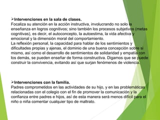 Intervenciones en la sala de clases.
Focaliza su atención en la acción instructiva, involucrando no solo la
enseñanza en logros cognitivos; sino también los procesos subjetivos (metas
cognitivas), es decir, el autoconcepto, la autoestima, la vida afectiva y
emocional y la dimensión moral del comportamiento.
La reflexión personal, la capacidad para hablar de los sentimientos y
dificultades propias y ajenas, el dominio de una buena concepción sobre si
mismo, así como el desarrollo de sentimientos de solidaridad y empatía con
los demás, se pueden enseñar de forma constructiva. Digamos que se puede
construir la convivencia, evitando así que surjan fenómenos de violencia.
Intervenciones con la familia.
Padres comprometidos en las actividades de su hijo, y en las problemáticas
relacionadas con el colegio con el fin de promover la comunicación y la
confianza entre padres e hijos, así de esta manera será menos difícil para el
niño o niña comentar cualquier tipo de maltrato.
 