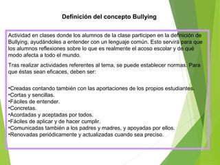 Definición del concepto Bullying
Actividad en clases donde los alumnos de la clase participen en la definición de
Bullying, ayudándoles a entender con un lenguaje común. Esto servirá para que
los alumnos reflexiones sobre lo que es realmente el acoso escolar y de qué
modo afecta a todo el mundo.
Tras realizar actividades referentes al tema, se puede establecer normas. Para
que éstas sean eficaces, deben ser:
•Creadas contando también con las aportaciones de los propios estudiantes.
•Cortas y sencillas.
•Fáciles de entender.
•Concretas.
•Acordadas y aceptadas por todos.
•Fáciles de aplicar y de hacer cumplir.
•Comunicadas también a los padres y madres, y apoyadas por ellos.
•Renovadas periódicamente y actualizadas cuando sea preciso.
 