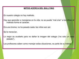 MITOS ACERCA DEL BULLYING
En nuestro colegio no hay maltrato.
Hay que aprender a manejarse en la vida; no se puede “mal criar” a los niños; el
maltrato forma el carácter.
Era una broma; no ha pasado nada; los niños son así.
Se lo merecían.
Lo mejor es ocultarlo para no dañar la imagen del colegio (“es solo un caso
aislado”).
Los profesores saben como manejar estas situaciones, es parte de su trabajo.
 