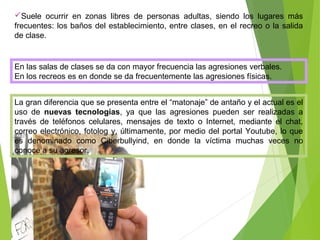 Suele ocurrir en zonas libres de personas adultas, siendo los lugares más
frecuentes: los baños del establecimiento, entre clases, en el recreo o la salida
de clase.
La gran diferencia que se presenta entre el “matonaje” de antaño y el actual es el
uso de nuevas tecnologías, ya que las agresiones pueden ser realizadas a
través de teléfonos celulares, mensajes de texto o Internet, mediante el chat,
correo electrónico, fotolog y, últimamente, por medio del portal Youtube, lo que
es denominado como Ciberbullyind, en donde la víctima muchas veces no
conoce a su agresor.
En las salas de clases se da con mayor frecuencia las agresiones verbales.
En los recreos es en donde se da frecuentemente las agresiones físicas.
 
