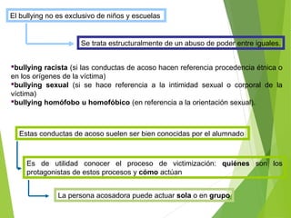 El bullying no es exclusivo de niños y escuelas
Se trata estructuralmente de un abuso de poder entre iguales.
bullying racista (si las conductas de acoso hacen referencia procedencia étnica o
en los orígenes de la víctima)
bullying sexual (si se hace referencia a la intimidad sexual o corporal de la
víctima)
bullying homófobo u homofóbico (en referencia a la orientación sexual).
Estas conductas de acoso suelen ser bien conocidas por el alumnado
Es de utilidad conocer el proceso de victimización: quiénes son los
protagonistas de estos procesos y cómo actúan
La persona acosadora puede actuar sola o en grupo
 
