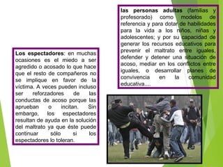 Los espectadores: en muchas
ocasiones es el miedo a ser
agredido o acosado lo que hace
que el resto de compañeros no
se implique en favor de la
víctima. A veces pueden incluso
ser reforzadores de las
conductas de acoso porque las
aprueban o incitan. Sin
embargo, los espectadores
resultan de ayuda en la solución
del maltrato ya que éste puede
continuar sólo si los
espectadores lo toleran.
las personas adultas (familias y
profesorado) como modelos de
referencia y para dotar de habilidades
para la vida a los niños, niñas y
adolescentes; y por su capacidad de
generar los recursos educativos para
prevenir el maltrato entre iguales,
defender y detener una situación de
acoso, mediar en los conflictos entre
iguales, o desarrollar planes de
convivencia en la comunidad
educativa....
 