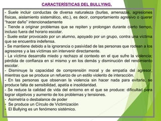 CARACTERÍSTICAS DEL BULLYING.
- Suele incluir conductas de diversa naturaleza (burlas, amenazas, agresiones
físicas, aislamiento sistemático, etc.), es decir, comportamiento agresivo o querer
“hacer daño” intencionadamente
- Tiende a originar problemas que se repiten y prolongan durante cierto tiempo,
incluso fuera del horario escolar.
- Suele estar provocado por un alumno, apoyado por un grupo, contra una víctima
que se encuentra indefensa.
- Se mantiene debido a la ignorancia o pasividad de las personas que rodean a los
agresores y a las víctimas sin intervenir directamente.
- La víctima desarrolla miedo y rechazo al contexto en el que sufre la violencia;
pérdida de confianza en sí mismo y en los demás y disminución del rendimiento
escolar.
- Disminuye la capacidad de comprensión moral y de empatía del agresor,
mientras que se produce un refuerzo de un estilo violento de interacción.
- En las personas que observan la violencia sin hacer nada para evitarla, se
produce falta de sensibilidad, apatía e insolidaridad.
- Se reduce la calidad de vida del entorno en el que se produce: dificultad para
lograr objetivos y aumento de los problemas y tensiones.
- Asimetría o desbalance de poder
- Se produce un Círculo de Victimización
- El Bullying es un fenómeno sistémico.
 