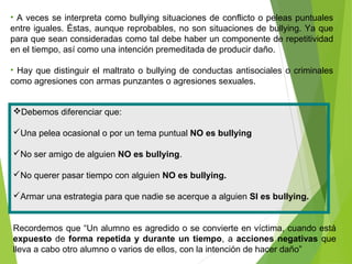 Debemos diferenciar que:
Una pelea ocasional o por un tema puntual NO es bullying
No ser amigo de alguien NO es bullying.
No querer pasar tiempo con alguien NO es bullying.
Armar una estrategia para que nadie se acerque a alguien SI es bullying.
Recordemos que “Un alumno es agredido o se convierte en víctima, cuando está
expuesto de forma repetida y durante un tiempo, a acciones negativas que
lleva a cabo otro alumno o varios de ellos, con la intención de hacer daño”
• A veces se interpreta como bullying situaciones de conflicto o peleas puntuales
entre iguales. Éstas, aunque reprobables, no son situaciones de bullying. Ya que
para que sean consideradas como tal debe haber un componente de repetitividad
en el tiempo, así como una intención premeditada de producir daño.
• Hay que distinguir el maltrato o bullying de conductas antisociales o criminales
como agresiones con armas punzantes o agresiones sexuales.
 