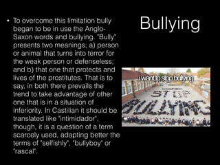 Bullying• To overcome this limitation bully
began to be in use the Anglo-
Saxon words and bullying. "Bully"
presents two meanings; a) person
or animal that turns into terror for
the weak person or defenseless;
and b) that one that protects and
lives of the prostitutes. That is to
say, in both there prevails the
trend to take advantage of other
one that is in a situation of
inferiority. In Castilian it should be
translated like "intimidador",
though, it is a question of a term
scarcely used, adapting better the
terms of "selﬁshly", "bullyboy" or
"rascal".
 