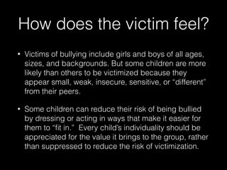 How does the victim feel?
• Victims of bullying include girls and boys of all ages,
sizes, and backgrounds. But some children are more
likely than others to be victimized because they
appear small, weak, insecure, sensitive, or “different”
from their peers.
• Some children can reduce their risk of being bullied
by dressing or acting in ways that make it easier for
them to “ﬁt in.” Every child’s individuality should be
appreciated for the value it brings to the group, rather
than suppressed to reduce the risk of victimization.
 