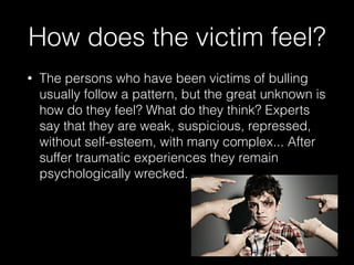 How does the victim feel?
• The persons who have been victims of bulling
usually follow a pattern, but the great unknown is
how do they feel? What do they think? Experts
say that they are weak, suspicious, repressed,
without self-esteem, with many complex... After
suffer traumatic experiences they remain
psychologically wrecked.
 