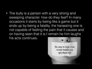 • The bully is a person with a very strong and
sweeping character. how do they feel? In many
occasions it starts by being like a game but it
ends up by being a fatality, the harassing one is
not capable of feeling the pain that it causes and
on having seen that it is I remain he him laughs
his acts continues.
 
