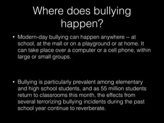 Where does bullying
happen?
• Modern-day bullying can happen anywhere -- at
school, at the mall or on a playground or at home. It
can take place over a computer or a cell phone, within
large or small groups.
• Bullying is particularly prevalent among elementary
and high school students, and as 55 million students
return to classrooms this month, the effects from
several terrorizing bullying incidents during the past
school year continue to reverberate.
 
