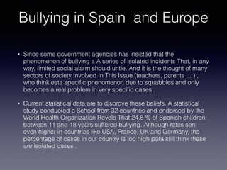Bullying in Spain and Europe
• Since some government agencies has insisted that the
phenomenon of bullying a A series of isolated incidents That, in any
way, limited social alarm should untie. And it is the thought of many
sectors of society Involved In This Issue (teachers, parents ... ) ,
who think esta speciﬁc phenomenon due to squabbles and only
becomes a real problem in very speciﬁc cases .
• Current statistical data are to disprove these beliefs. A statistical
study conducted a School from 32 countries and endorsed by the
World Health Organization Revelo That 24.8 % of Spanish children
between 11 and 18 years suffered bullying. Although rates son
even higher in countries like USA, France, UK and Germany, the
percentage of cases in our country is too high para still think these
are isolated cases .
 
