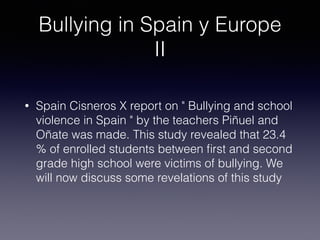Bullying in Spain y Europe
II
• Spain Cisneros X report on " Bullying and school
violence in Spain " by the teachers Piñuel and
Oñate was made. This study revealed that 23.4
% of enrolled students between ﬁrst and second
grade high school were victims of bullying. We
will now discuss some revelations of this study
 