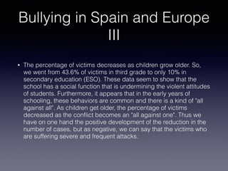 Bullying in Spain and Europe
III
• The percentage of victims decreases as children grow older. So,
we went from 43.6% of victims in third grade to only 10% in
secondary education (ESO). These data seem to show that the
school has a social function that is undermining the violent attitudes
of students. Furthermore, it appears that in the early years of
schooling, these behaviors are common and there is a kind of "all
against all". As children get older, the percentage of victims
decreased as the conﬂict becomes an "all against one". Thus we
have on one hand the positive development of the reduction in the
number of cases, but as negative, we can say that the victims who
are suffering severe and frequent attacks.
 