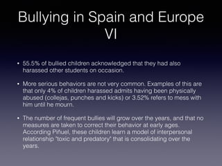 Bullying in Spain and Europe
VI
• 55.5% of bullied children acknowledged that they had also
harassed other students on occasion.
• More serious behaviors are not very common. Examples of this are
that only 4% of children harassed admits having been physically
abused (collejas, punches and kicks) or 3.52% refers to mess with
him until he mourn.
• The number of frequent bullies will grow over the years, and that no
measures are taken to correct their behavior at early ages.
According Piñuel, these children learn a model of interpersonal
relationship "toxic and predatory" that is consolidating over the
years.
 