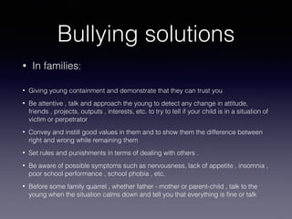 Bullying solutions
• In families:
• Giving young containment and demonstrate that they can trust you
• Be attentive , talk and approach the young to detect any change in attitude,
friends , projects, outputs , interests, etc. to try to tell if your child is in a situation of
victim or perpetrator
• Convey and instill good values in them and to show them the difference between
right and wrong while remaining them
• Set rules and punishments in terms of dealing with others .
• Be aware of possible symptoms such as nervousness, lack of appetite , insomnia ,
poor school performance , school phobia , etc.
• Before some family quarrel , whether father - mother or parent-child , talk to the
young when the situation calms down and tell you that everything is ﬁne or talk
 