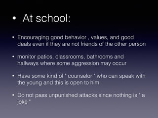 • At school:
• Encouraging good behavior , values, and good
deals even if they are not friends of the other person
• monitor patios, classrooms, bathrooms and
hallways where some aggression may occur
• Have some kind of " counselor " who can speak with
the young and this is open to him
• Do not pass unpunished attacks since nothing is " a
joke "
 