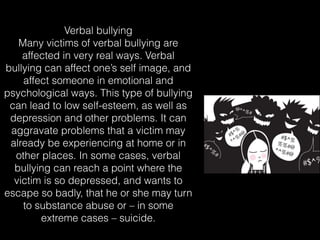 Verbal bullying
Many victims of verbal bullying are
affected in very real ways. Verbal
bullying can affect one’s self image, and
affect someone in emotional and
psychological ways. This type of bullying
can lead to low self-esteem, as well as
depression and other problems. It can
aggravate problems that a victim may
already be experiencing at home or in
other places. In some cases, verbal
bullying can reach a point where the
victim is so depressed, and wants to
escape so badly, that he or she may turn
to substance abuse or – in some
extreme cases – suicide.
 