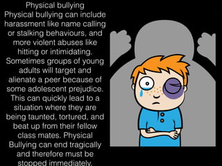 Physical bullying
Physical bullying can include
harassment like name calling
or stalking behaviours, and
more violent abuses like
hitting or intimidating.
Sometimes groups of young
adults will target and
alienate a peer because of
some adolescent prejudice.
This can quickly lead to a
situation where they are
being taunted, tortured, and
beat up from their fellow
class mates. Physical
Bullying can end tragically
and therefore must be
stopped immediately.
 