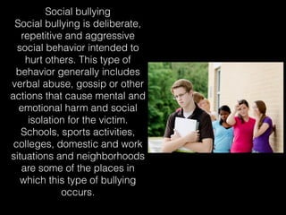 Social bullying
Social bullying is deliberate,
repetitive and aggressive
social behavior intended to
hurt others. This type of
behavior generally includes
verbal abuse, gossip or other
actions that cause mental and
emotional harm and social
isolation for the victim.
Schools, sports activities,
colleges, domestic and work
situations and neighborhoods
are some of the places in
which this type of bullying
occurs.
 