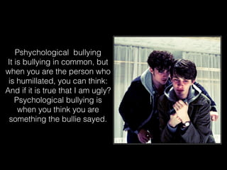 Pshychological bullying
It is bullying in common, but
when you are the person who
is humillated, you can think:
And if it is true that I am ugly?
Psychological bullying is
when you think you are
something the bullie sayed.
 