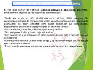CARACTERÍSTICAS TÍPICAS DE ACOSADORES Y VÍCTIMAS
El tipo más común de víctimas, víctimas pasivas o sometidas, presentan,
normalmente, algunas de las siguientes características:
Suele ser la de un niño identificado como víctima, débil, inseguro .Se
caracterizan por falta de competencia social, la cual se refleja en una carencia de
asertividad; es decir, dificultad para saber comunicar sus necesidades.
Posiblemente sea un niño sobreprotegido en el ámbito familiar.
Son prudentes, sensibles, callados, apartados y tímidos
Son inseguros, tristes y tienen baja autoestima
Son depresivos y se embarcan en ideas suicidas mucho más a menudo que sus
compañeros
A menudo no tienen ni un solo buen amigo y se relacionan mejor con los adultos
que con sus compañeros
En el caso de los chicos, a menudo, son más débiles que sus compañeros.
 