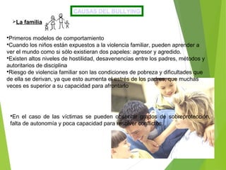 CAUSAS DEL BULLYING
La familia
Primeros modelos de comportamiento
Cuando los niños están expuestos a la violencia familiar, pueden aprender a
ver el mundo como si sólo existieran dos papeles: agresor y agredido.
Existen altos niveles de hostilidad, desavenencias entre los padres, métodos y
autoritarios de disciplina
Riesgo de violencia familiar son las condiciones de pobreza y dificultades que
de ella se derivan, ya que esto aumenta el estrés de los padres, que muchas
veces es superior a su capacidad para afrontarlo
En el caso de las víctimas se pueden observar grados de sobreprotección,
falta de autonomía y poca capacidad para resolver conflictos.
 