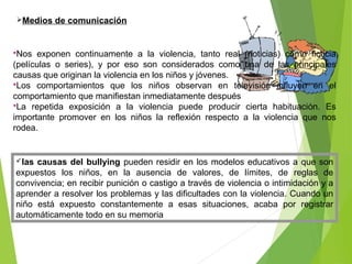 Medios de comunicación
Nos exponen continuamente a la violencia, tanto real (noticias) como ficticia
(películas o series), y por eso son considerados como una de las principales
causas que originan la violencia en los niños y jóvenes.
Los comportamientos que los niños observan en televisión influyen en el
comportamiento que manifiestan inmediatamente después
La repetida exposición a la violencia puede producir cierta habituación. Es
importante promover en los niños la reflexión respecto a la violencia que nos
rodea.
las causas del bullying pueden residir en los modelos educativos a que son
expuestos los niños, en la ausencia de valores, de límites, de reglas de
convivencia; en recibir punición o castigo a través de violencia o intimidación y a
aprender a resolver los problemas y las dificultades con la violencia. Cuando un
niño está expuesto constantemente a esas situaciones, acaba por registrar
automáticamente todo en su memoria
 