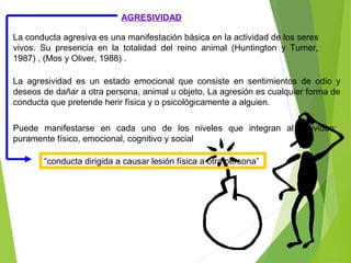 AGRESIVIDAD
La conducta agresiva es una manifestación básica en la actividad de los seres
vivos. Su presencia en la totalidad del reino animal (Huntington y Turner,
1987) , (Mos y Oliver, 1988) .
La agresividad es un estado emocional que consiste en sentimientos de odio y
deseos de dañar a otra persona, animal u objeto. La agresión es cualquier forma de
conducta que pretende herir física y o psicológicamente a alguien.
Puede manifestarse en cada uno de los niveles que integran al individuo:
puramente físico, emocional, cognitivo y social
“conducta dirigida a causar lesión física a otra persona”
 