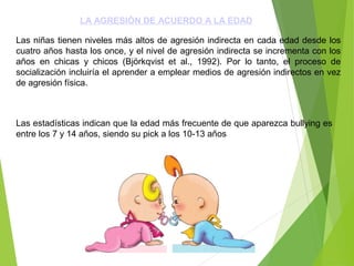 LA AGRESIÓN DE ACUERDO A LA EDAD
Las niñas tienen niveles más altos de agresión indirecta en cada edad desde los
cuatro años hasta los once, y el nivel de agresión indirecta se incrementa con los
años en chicas y chicos (Björkqvist et al., 1992). Por lo tanto, el proceso de
socialización incluiría el aprender a emplear medios de agresión indirectos en vez
de agresión física.
Las estadísticas indican que la edad más frecuente de que aparezca bullying es
entre los 7 y 14 años, siendo su pick a los 10-13 años
 