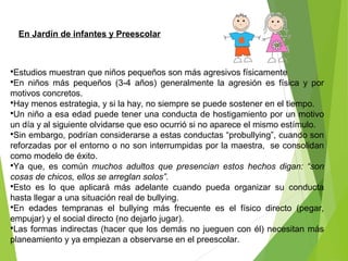 En Jardín de infantes y Preescolar
Estudios muestran que niños pequeños son más agresivos físicamente
En niños más pequeños (3-4 años) generalmente la agresión es física y por
motivos concretos.
Hay menos estrategia, y si la hay, no siempre se puede sostener en el tiempo.
Un niño a esa edad puede tener una conducta de hostigamiento por un motivo
un día y al siguiente olvidarse que eso ocurrió si no aparece el mismo estímulo.
Sin embargo, podrían considerarse a estas conductas “probullying”, cuando son
reforzadas por el entorno o no son interrumpidas por la maestra, se consolidan
como modelo de éxito.
Ya que, es común muchos adultos que presencian estos hechos digan: “son
cosas de chicos, ellos se arreglan solos”.
Esto es lo que aplicará más adelante cuando pueda organizar su conducta
hasta llegar a una situación real de bullying.
En edades tempranas el bullying más frecuente es el físico directo (pegar,
empujar) y el social directo (no dejarlo jugar).
Las formas indirectas (hacer que los demás no jueguen con él) necesitan más
planeamiento y ya empiezan a observarse en el preescolar.
 