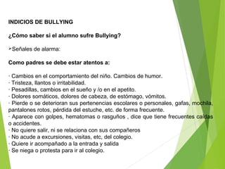 INDICIOS DE BULLYING
¿Cómo saber si el alumno sufre Bullying?
Señales de alarma:
Como padres se debe estar atentos a:
· Cambios en el comportamiento del niño. Cambios de humor.
· Tristeza, llantos o irritabilidad.
· Pesadillas, cambios en el sueño y /o en el apetito.
· Dolores somáticos, dolores de cabeza, de estómago, vómitos.
· Pierde o se deterioran sus pertenencias escolares o personales, gafas, mochila,
pantalones rotos, pérdida del estuche, etc. de forma frecuente.
· Aparece con golpes, hematomas o rasguños , dice que tiene frecuentes caídas
o accidentes.
· No quiere salir, ni se relaciona con sus compañeros
· No acude a excursiones, visitas, etc, del colegio.
· Quiere ir acompañado a la entrada y salida
· Se niega o protesta para ir al colegio.
 