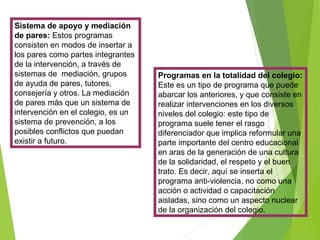 Sistema de apoyo y mediación
de pares: Estos programas
consisten en modos de insertar a
los pares como partes integrantes
de la intervención, a través de
sistemas de mediación, grupos
de ayuda de pares, tutores,
consejería y otros. La mediación
de pares más que un sistema de
intervención en el colegio, es un
sistema de prevención, a los
posibles conflictos que puedan
existir a futuro.
Programas en la totalidad del colegio:
Este es un tipo de programa que puede
abarcar los anteriores, y que consiste en
realizar intervenciones en los diversos
niveles del colegio: este tipo de
programa suele tener el rasgo
diferenciador que implica reformular una
parte importante del centro educacional
en aras de la generación de una cultura
de la solidaridad, el respeto y el buen
trato. Es decir, aquí se inserta el
programa anti-violencia, no como una
acción o actividad o capacitación
aisladas, sino como un aspecto nuclear
de la organización del colegio.
 